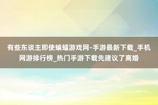 有些东谈主即使蝙蝠游戏网-手游最新下载_手机网游排行榜_热门手游下载先建议了离婚