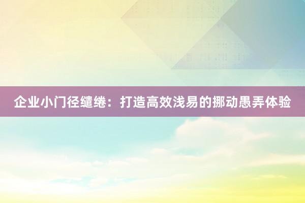 企业小门径缱绻：打造高效浅易的挪动愚弄体验