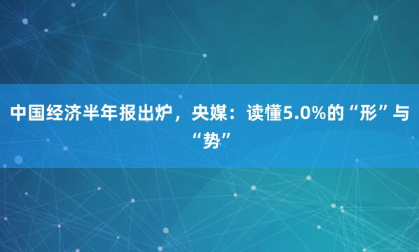 中国经济半年报出炉，央媒：读懂5.0%的“形”与“势”